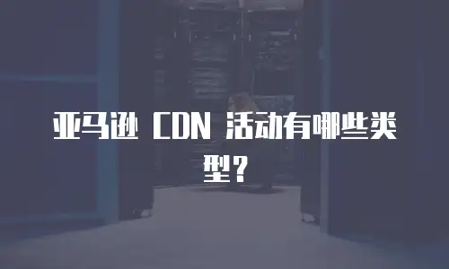 亚马逊 CDN 活动有哪些类型？