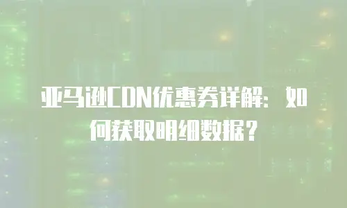 亚马逊CDN优惠券详解：如何获取明细数据？