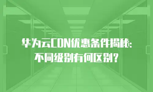 华为云CDN优惠条件揭秘：不同级别有何区别？
