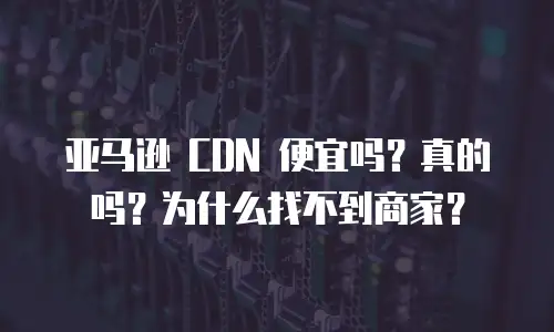 亚马逊 CDN 便宜吗？真的吗？为什么找不到商家？