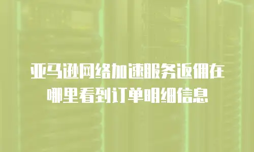 亚马逊网络加速服务返佣在哪里看到订单明细信息