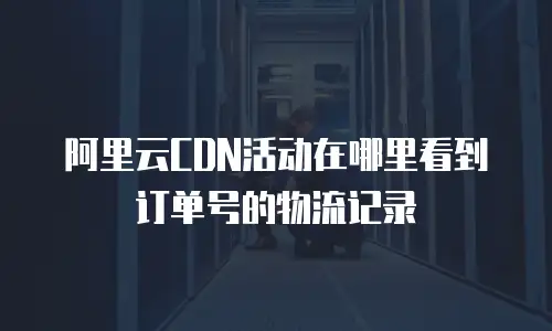 阿里云CDN活动在哪里看到订单号的物流记录