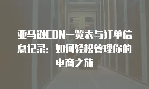 亚马逊CDN一览表与订单信息记录：如何轻松管理你的电商之旅
