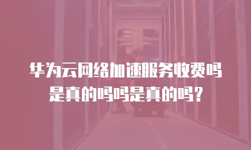 华为云网络加速服务收费吗是真的吗吗是真的吗？