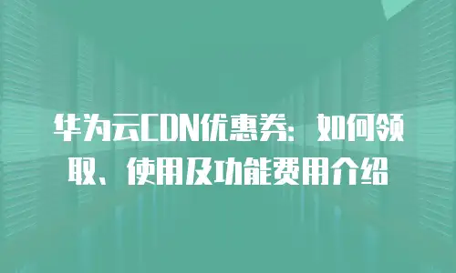 华为云CDN优惠券：如何领取、使用及功能费用介绍