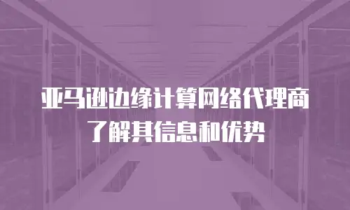 亚马逊边缘计算网络代理商了解其信息和优势