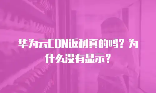华为云CDN返利真的吗？为什么没有显示？