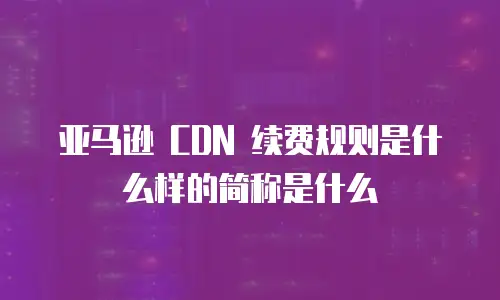 亚马逊 CDN 续费规则是什么样的简称是什么