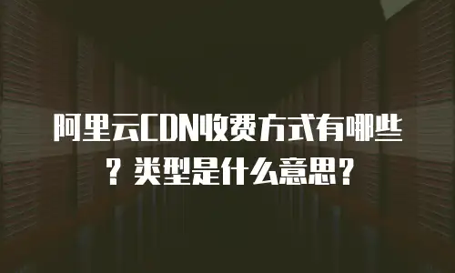 阿里云CDN收费方式有哪些？类型是什么意思？