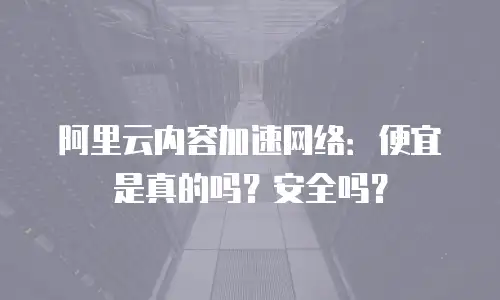 阿里云内容加速网络：便宜是真的吗？安全吗？