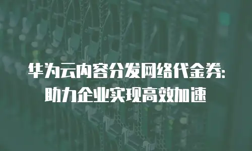 华为云内容分发网络代金券：助力企业实现高效加速