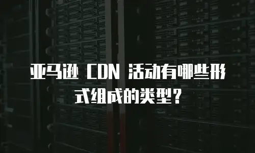 亚马逊 CDN 活动有哪些形式组成的类型？