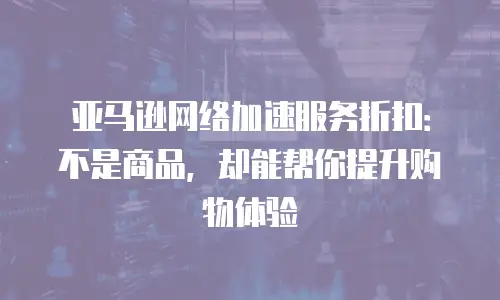 亚马逊网络加速服务折扣：不是商品，却能帮你提升购物体验