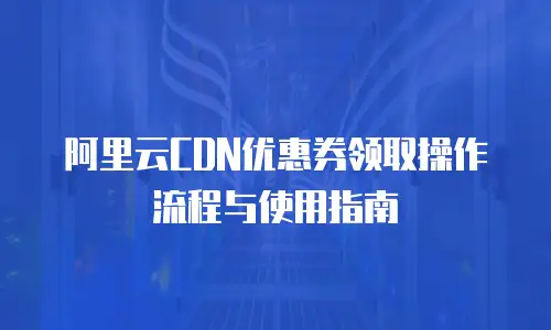 阿里云CDN优惠券领取操作流程与使用指南