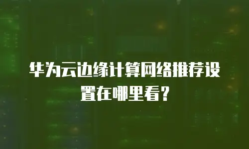 华为云边缘计算网络推荐设置在哪里看？