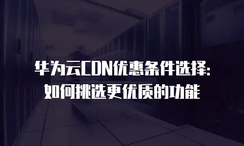 华为云CDN优惠条件选择：如何挑选更优质的功能