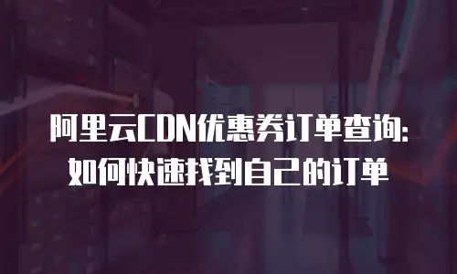 阿里云CDN优惠券订单查询：如何快速找到自己的订单
