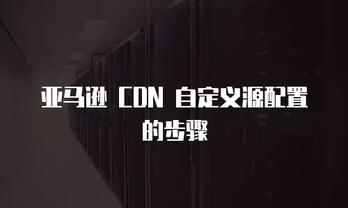 亚马逊 CDN 自定义源配置的步骤