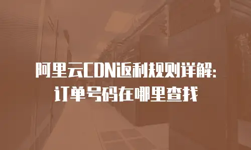 阿里云CDN返利规则详解：订单号码在哪里查找