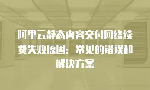 阿里云静态内容交付网络续费失败原因：常见的错误和解决方案