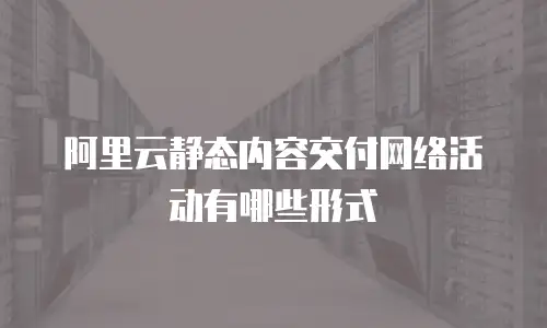 阿里云静态内容交付网络活动有哪些形式