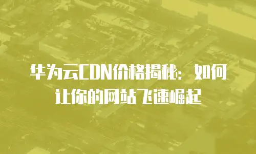 华为云CDN价格揭秘：如何让你的网站飞速崛起
