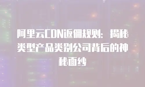 阿里云CDN返佣规则：揭秘类型产品类别公司背后的神秘面纱