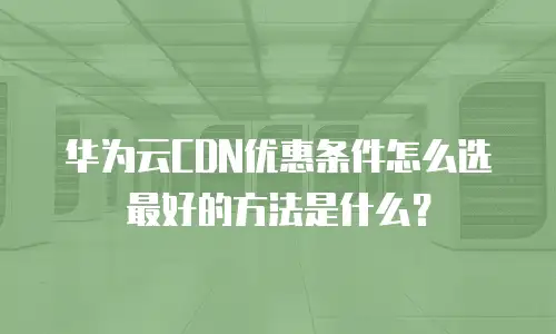 华为云CDN优惠条件怎么选最好的方法是什么？