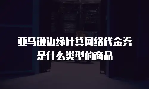 亚马逊边缘计算网络代金券是什么类型的商品