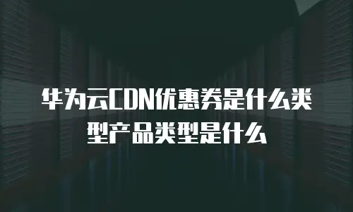 华为云CDN优惠券是什么类型产品类型是什么