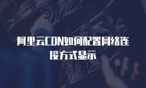 阿里云CDN如何配置网络连接方式显示