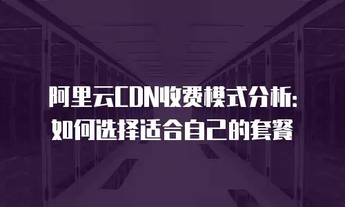 阿里云CDN收费模式分析：如何选择适合自己的套餐