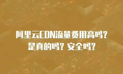 阿里云CDN流量费用高吗？是真的吗？安全吗？