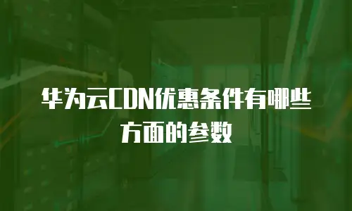 华为云CDN优惠条件有哪些方面的参数