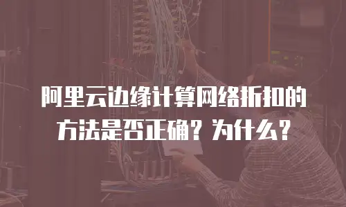阿里云边缘计算网络折扣的方法是否正确？为什么？