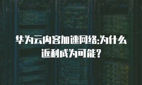 华为云内容加速网络:为什么返利成为可能？