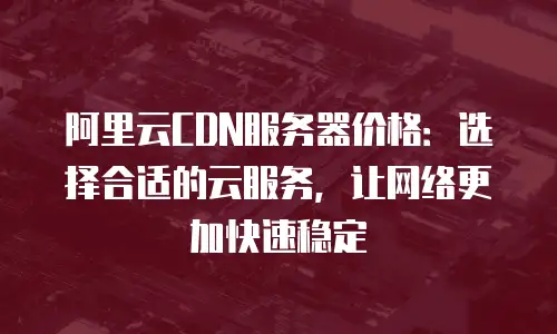 阿里云CDN服务器价格：选择合适的云服务，让网络更加快速稳定