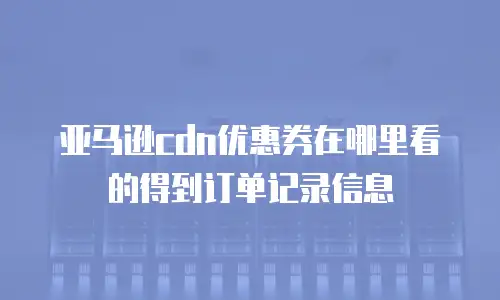 亚马逊cdn优惠券在哪里看的得到订单记录信息