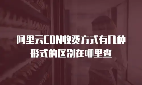 阿里云CDN收费方式有几种形式的区别在哪里查