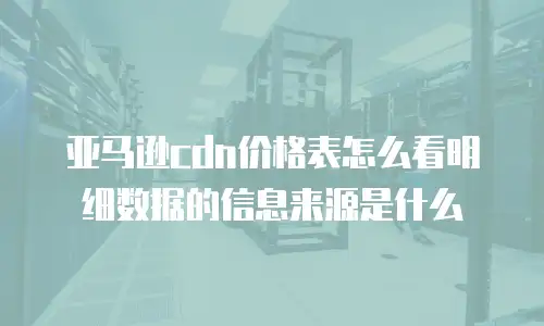 亚马逊cdn价格表怎么看明细数据的信息来源是什么
