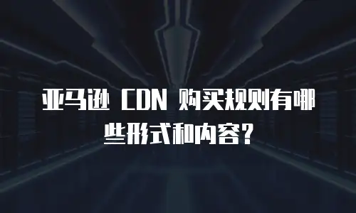 亚马逊 CDN 购买规则有哪些形式和内容？