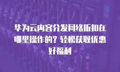 华为云内容分发网络折扣在哪里操作的？轻松获取优惠好福利
