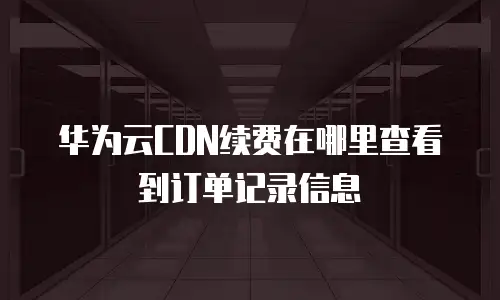 华为云CDN续费在哪里查看到订单记录信息