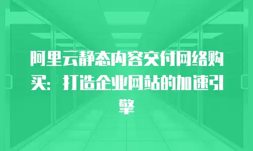 阿里云静态内容交付网络购买：打造企业网站的加速引擎