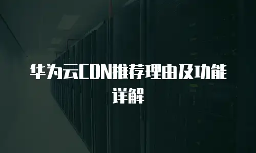 华为云CDN推荐理由及功能详解