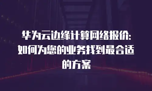 华为云边缘计算网络报价：如何为您的业务找到最合适的方案