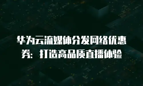 华为云流媒体分发网络优惠券：打造高品质直播体验