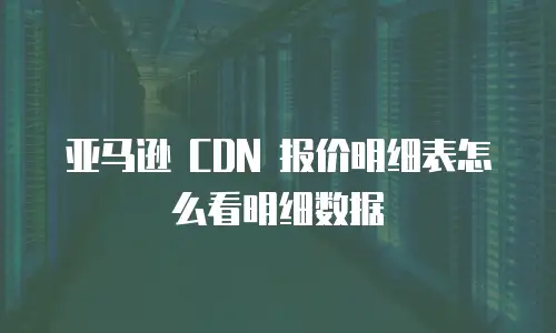 亚马逊 CDN 报价明细表怎么看明细数据