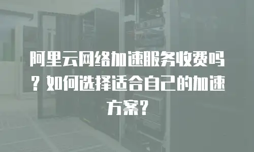 阿里云网络加速服务收费吗？如何选择适合自己的加速方案？