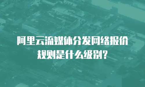 阿里云流媒体分发网络报价规则是什么级别？